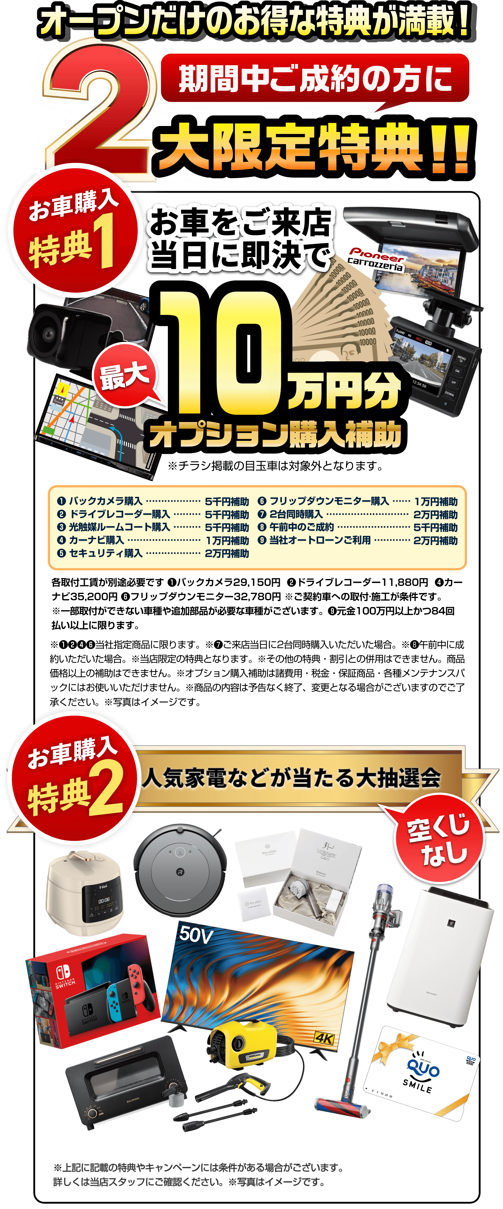 期間中ご成約の方にグランドオープン特典！！お車をご来店当日に購入即決で人気装備プレゼント！
        特典1 ETC車載器 or バックカメラ or ドライブレコーダー さらに！元金100万円以上かつ84回払い以上のオートローンご利用のご契約でいずれか1つプレゼント　新品ナビor10.2V型ワイドフリップダウンモニター  
        
        各取付工賃が別途必要です❶29,150円 ❷11,880円 ❹35,200円 ❻32,780円 ※ご契約車への取付·施工が条件です。※一部取付ができない車種や追加部品が必要な車種がございます。❾元金100万円以上かつ84回払い以上でのご利用に限ります。※輸入車は対象外です。※当社指定商品に限ります。商品価格以上の補助はできません。※当店限定の特典となります。※商品の内容は予告なく終了、変更となる場合がございますのでご了承ください。※その他の特典割引との併用はできません。※写真はイメージです。