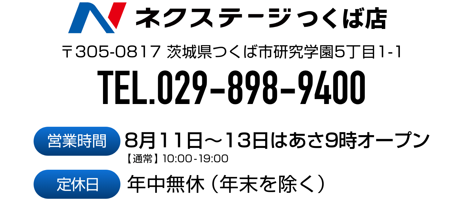 ネクステージつくば店 〒305-0817 茨城県つくば市研究学園5丁目1-1
            TEL.029-898-9400　営業時間 8月11日〜13日はあさ9時オープン【通常】10:00 - 19:00 　定休日 年中無休（年末を除く）