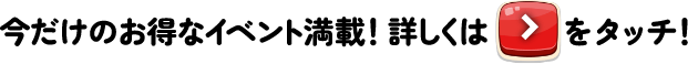 今だけのお得なイベント満載！詳しくはチェックボタンをタッチ！