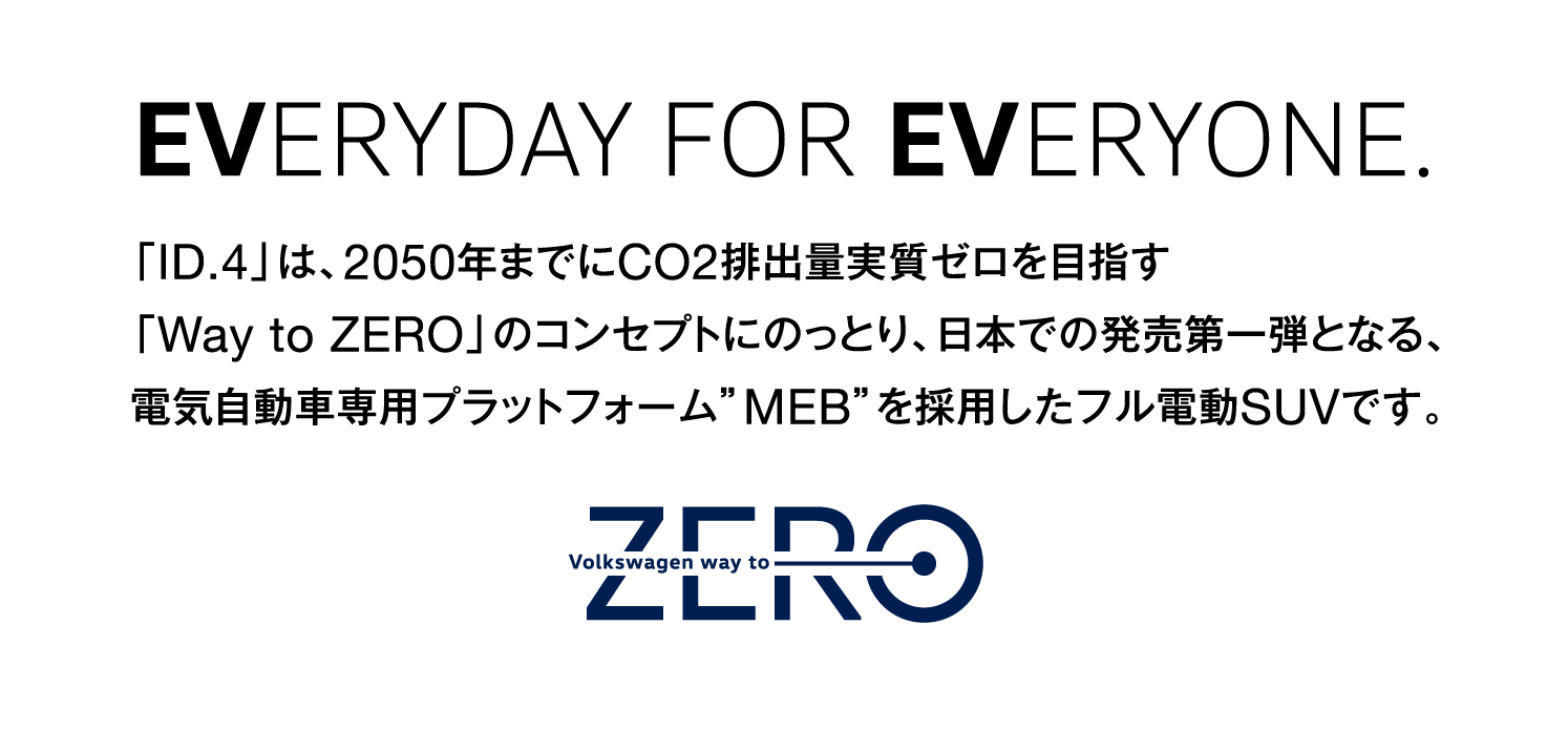 EVERYDAY FOR EVERYONE.「ID.4」は、2050年までにCO2排出量実質ゼロを目指す「Way to ZERO」のコンセプトにのっとり、日本での発売第一弾となる、電気自動車専用プラットフォーム”MEB”を採用したフル電動SUVです。